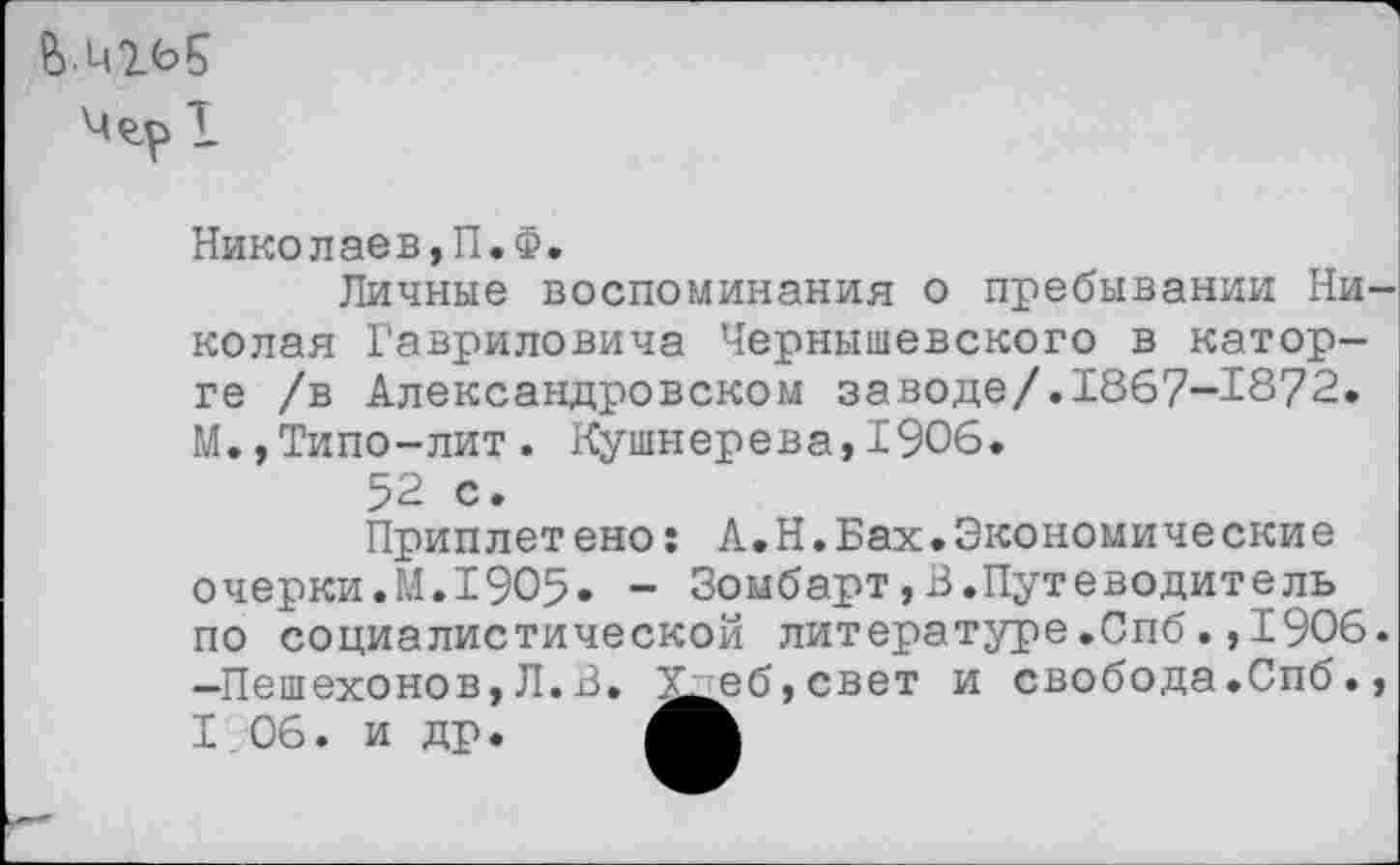 ﻿Me.pl
Николаев,П.Ф.
Личные воспоминания о пребывании Ни колая Гавриловича Чернышевского в каторге /в Александровском заводе/.1867-1872. М.,Типо-лит. Кушнерева,1906.
52 с.
Приплетено: А.Н.Бах.Экономические очерки.М.1905. - Зомбарт,В.Путеводитель по социалистической литературе.Спб.,1906 -Пешехонов,Л.В. Х^б,свет и свобода.Спб. I 06. и др.